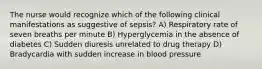 The nurse would recognize which of the following clinical manifestations as suggestive of sepsis? A) Respiratory rate of seven breaths per minute B) Hyperglycemia in the absence of diabetes C) Sudden diuresis unrelated to drug therapy D) Bradycardia with sudden increase in blood pressure