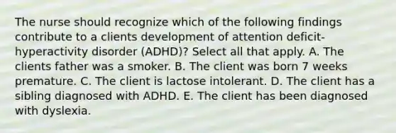 The nurse should recognize which of the following findings contribute to a clients development of attention deficit-hyperactivity disorder (ADHD)? Select all that apply. A. The clients father was a smoker. B. The client was born 7 weeks premature. C. The client is lactose intolerant. D. The client has a sibling diagnosed with ADHD. E. The client has been diagnosed with dyslexia.