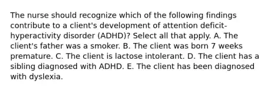 The nurse should recognize which of the following findings contribute to a client's development of attention deficit-hyperactivity disorder (ADHD)? Select all that apply. A. The client's father was a smoker. B. The client was born 7 weeks premature. C. The client is lactose intolerant. D. The client has a sibling diagnosed with ADHD. E. The client has been diagnosed with dyslexia.