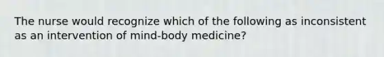 The nurse would recognize which of the following as inconsistent as an intervention of mind-body medicine?