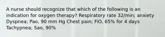 A nurse should recognize that which of the following is an indication for oxygen therapy? Respiratory rate 32/min; anxiety Dyspnea; Pao, 90 mm Hg Chest pain; FiO, 65% for 4 days Tachypnea; Sao, 90%