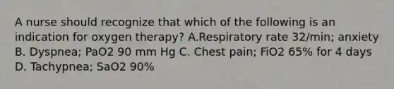 A nurse should recognize that which of the following is an indication for oxygen therapy? A.Respiratory rate 32/min; anxiety B. Dyspnea; PaO2 90 mm Hg C. Chest pain; FiO2 65% for 4 days D. Tachypnea; SaO2 90%