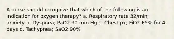 A nurse should recognize that which of the following is an indication for oxygen therapy? a. Respiratory rate 32/min; anxiety b. Dyspnea; PaO2 90 mm Hg c. Chest px; FiO2 65% for 4 days d. Tachypnea; SaO2 90%