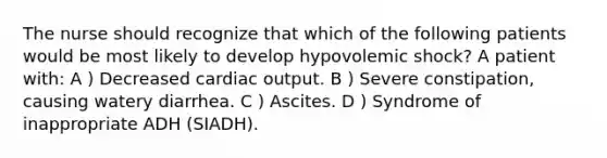 The nurse should recognize that which of the following patients would be most likely to develop hypovolemic shock? A patient with: A ) Decreased cardiac output. B ) Severe constipation, causing watery diarrhea. C ) Ascites. D ) Syndrome of inappropriate ADH (SIADH).