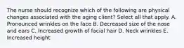 The nurse should recognize which of the following are physical changes associated with the aging client? Select all that apply. A. Pronounced wrinkles on the face B. Decreased size of the nose and ears C. Increased growth of facial hair D. Neck wrinkles E. Increased height