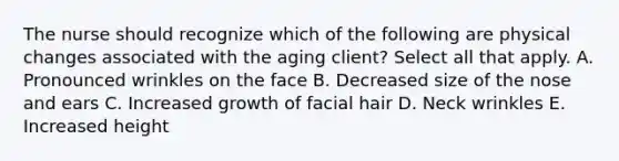 The nurse should recognize which of the following are physical changes associated with the aging client? Select all that apply. A. Pronounced wrinkles on the face B. Decreased size of the nose and ears C. Increased growth of facial hair D. Neck wrinkles E. Increased height