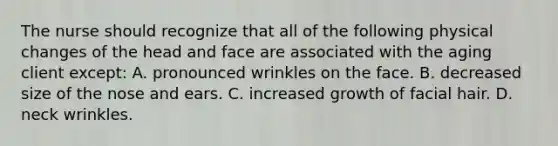 The nurse should recognize that all of the following physical changes of the head and face are associated with the aging client except: A. pronounced wrinkles on the face. B. decreased size of the nose and ears. C. increased growth of facial hair. D. neck wrinkles.