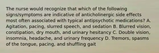 The nurse would recognize that which of the following signs/symptoms are indicative of anticholinergic side effects most often associated with typical antipsychotic medications? A. Agitation, pacing, slurred speech, and sedation B. Blurred vision, constipation, dry mouth, and urinary hesitancy C. Double vision, insomnia, headache, and urinary frequency D. Tremors, spasms of the tongue, pacing, and shuffling gait