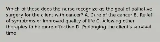 Which of these does the nurse recognize as the goal of palliative surgery for the client with cancer? A. Cure of the cancer B. Relief of symptoms or improved quality of life C. Allowing other therapies to be more effective D. Prolonging the client's survival time