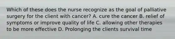 Which of these does the nurse recognize as the goal of palliative surgery for the client with cancer? A. cure the cancer B. relief of symptoms or improve quality of life C. allowing other therapies to be more effective D. Prolonging the clients survival time