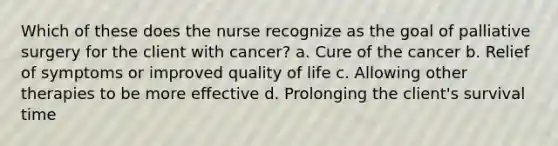 Which of these does the nurse recognize as the goal of palliative surgery for the client with cancer? a. Cure of the cancer b. Relief of symptoms or improved quality of life c. Allowing other therapies to be more effective d. Prolonging the client's survival time