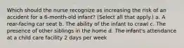 Which should the nurse recognize as increasing the risk of an accident for a 6-month-old infant? (Select all that apply.) a. A rear-facing car seat b. The ability of the infant to crawl c. The presence of other siblings in the home d. The infant's attendance at a child care facility 2 days per week