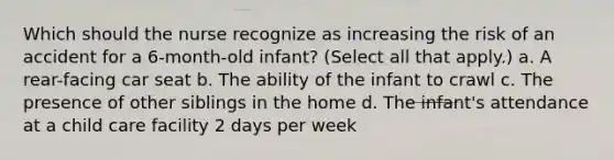 Which should the nurse recognize as increasing the risk of an accident for a 6-month-old infant? (Select all that apply.) a. A rear-facing car seat b. The ability of the infant to crawl c. The presence of other siblings in the home d. The infant's attendance at a child care facility 2 days per week