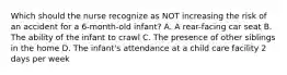 Which should the nurse recognize as NOT increasing the risk of an accident for a 6-month-old infant? A. A rear-facing car seat B. The ability of the infant to crawl C. The presence of other siblings in the home D. The infant's attendance at a child care facility 2 days per week