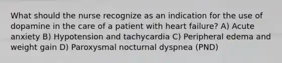 What should the nurse recognize as an indication for the use of dopamine in the care of a patient with heart failure? A) Acute anxiety B) Hypotension and tachycardia C) Peripheral edema and weight gain D) Paroxysmal nocturnal dyspnea (PND)