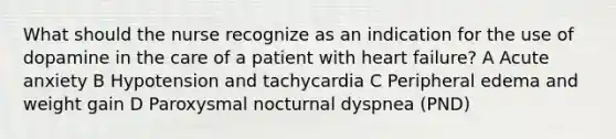 What should the nurse recognize as an indication for the use of dopamine in the care of a patient with heart failure? A Acute anxiety B Hypotension and tachycardia C Peripheral edema and weight gain D Paroxysmal nocturnal dyspnea (PND)