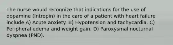 The nurse would recognize that indications for the use of dopamine (Intropin) in the care of a patient with heart failure include A) Acute anxiety. B) Hypotension and tachycardia. C) Peripheral edema and weight gain. D) Paroxysmal nocturnal dyspnea (PND).