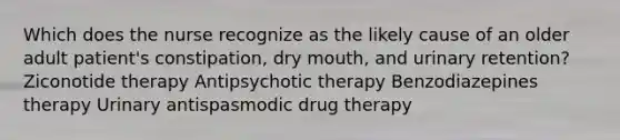 Which does the nurse recognize as the likely cause of an older adult patient's constipation, dry mouth, and urinary retention? Ziconotide therapy Antipsychotic therapy Benzodiazepines therapy Urinary antispasmodic drug therapy