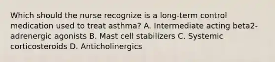 Which should the nurse recognize is a long-term control medication used to treat asthma? A. Intermediate acting beta2-adrenergic agonists B. Mast cell stabilizers C. Systemic corticosteroids D. Anticholinergics