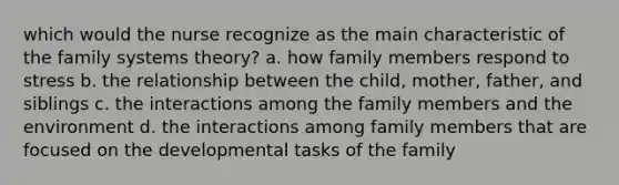 which would the nurse recognize as the main characteristic of the family systems theory? a. how family members respond to stress b. the relationship between the child, mother, father, and siblings c. the interactions among the family members and the environment d. the interactions among family members that are focused on the developmental tasks of the family