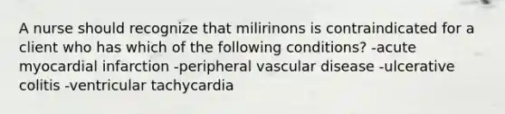 A nurse should recognize that milirinons is contraindicated for a client who has which of the following conditions? -acute myocardial infarction -peripheral vascular disease -ulcerative colitis -ventricular tachycardia