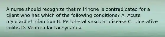 A nurse should recognize that milrinone is contradicated for a client who has which of the following conditions? A. Acute myocardial infarction B. Peripheral vascular disease C. Ulcerative colitis D. Ventricular tachycardia