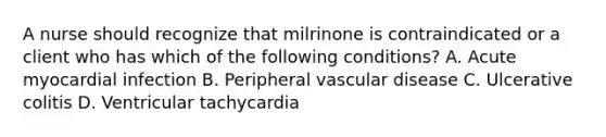 A nurse should recognize that milrinone is contraindicated or a client who has which of the following conditions? A. Acute myocardial infection B. Peripheral vascular disease C. Ulcerative colitis D. Ventricular tachycardia