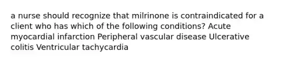 a nurse should recognize that milrinone is contraindicated for a client who has which of the following conditions? Acute myocardial infarction Peripheral vascular disease Ulcerative colitis Ventricular tachycardia