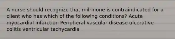 A nurse should recognize that milrinone is contraindicated for a client who has which of the following conditions? Acute myocardial infarction Peripheral vascular disease ulcerative colitis ventricular tachycardia