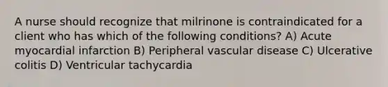 A nurse should recognize that milrinone is contraindicated for a client who has which of the following conditions? A) Acute myocardial infarction B) Peripheral vascular disease C) Ulcerative colitis D) Ventricular tachycardia