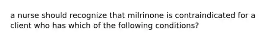 a nurse should recognize that milrinone is contraindicated for a client who has which of the following conditions?