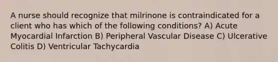 A nurse should recognize that milrinone is contraindicated for a client who has which of the following conditions? A) Acute Myocardial Infarction B) Peripheral Vascular Disease C) Ulcerative Colitis D) Ventricular Tachycardia