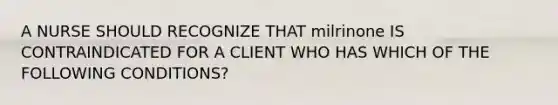 A NURSE SHOULD RECOGNIZE THAT milrinone IS CONTRAINDICATED FOR A CLIENT WHO HAS WHICH OF THE FOLLOWING CONDITIONS?