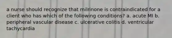 a nurse should recognize that milrinone is contraindicated for a client who has which of the following conditions? a. acute MI b. peripheral vascular disease c. ulcerative colitis d. ventricular tachycardia