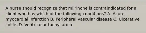 A nurse should recognize that milrinone is contraindicated for a client who has which of the following conditions? A. Acute myocardial infarction B. Peripheral vascular disease C. Ulcerative colitis D. Ventricular tachycardia