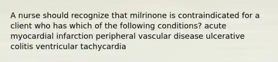 A nurse should recognize that milrinone is contraindicated for a client who has which of the following conditions? acute myocardial infarction peripheral vascular disease ulcerative colitis ventricular tachycardia