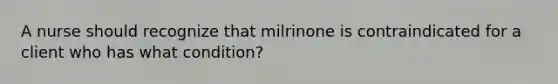 A nurse should recognize that milrinone is contraindicated for a client who has what condition?