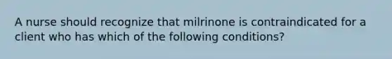 A nurse should recognize that milrinone is contraindicated for a client who has which of the following conditions?