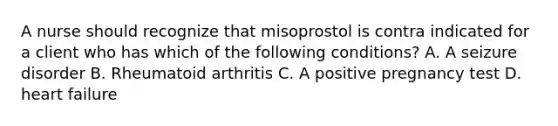 A nurse should recognize that misoprostol is contra indicated for a client who has which of the following conditions? A. A seizure disorder B. Rheumatoid arthritis C. A positive pregnancy test D. heart failure