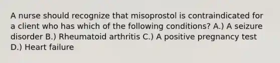 A nurse should recognize that misoprostol is contraindicated for a client who has which of the following conditions? A.) A seizure disorder B.) Rheumatoid arthritis C.) A positive pregnancy test D.) Heart failure