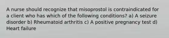 A nurse should recognize that misoprostol is contraindicated for a client who has which of the following conditions? a) A seizure disorder b) Rheumatoid arthritis c) A positive pregnancy test d) Heart failure