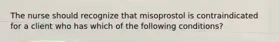 The nurse should recognize that misoprostol is contraindicated for a client who has which of the following conditions?