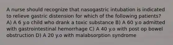 A nurse should recognize that nasogastric intubation is indicated to relieve gastric distension for which of the following patients? A) A 6 y.o child who drank a toxic substance B) A 60 y.o admitted with gastrointestinal hemorrhage C) A 40 y.o with post op bowel obstruction D) A 20 y.o with malabsorption syndrome