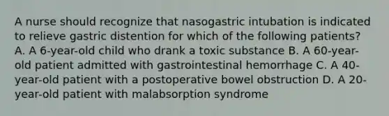 A nurse should recognize that nasogastric intubation is indicated to relieve gastric distention for which of the following patients? A. A 6-year-old child who drank a toxic substance B. A 60-year-old patient admitted with gastrointestinal hemorrhage C. A 40-year-old patient with a postoperative bowel obstruction D. A 20-year-old patient with malabsorption syndrome