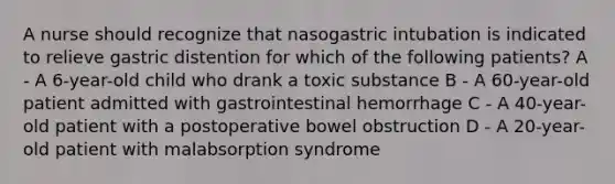 A nurse should recognize that nasogastric intubation is indicated to relieve gastric distention for which of the following patients? A - A 6-year-old child who drank a toxic substance B - A 60-year-old patient admitted with gastrointestinal hemorrhage C - A 40-year-old patient with a postoperative bowel obstruction D - A 20-year-old patient with malabsorption syndrome