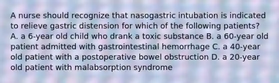 A nurse should recognize that nasogastric intubation is indicated to relieve gastric distension for which of the following patients? A. a 6-year old child who drank a toxic substance B. a 60-year old patient admitted with gastrointestinal hemorrhage C. a 40-year old patient with a postoperative bowel obstruction D. a 20-year old patient with malabsorption syndrome