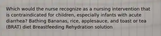 Which would the nurse recognize as a nursing intervention that is contraindicated for children, especially infants with acute diarrhea? Bathing Bananas, rice, applesauce, and toast or tea (BRAT) diet Breastfeeding Rehydration solution