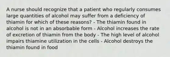 A nurse should recognize that a patient who regularly consumes large quantities of alcohol may suffer from a deficiency of thiamin for which of these reasons? - The thiamin found in alcohol is not in an absorbable form - Alcohol increases the rate of excretion of thiamin from the body - The high level of alcohol impairs thiamine utilization in the cells - Alcohol destroys the thiamin found in food