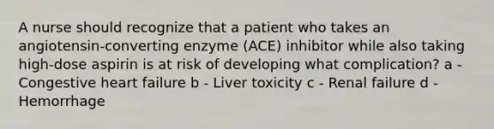 A nurse should recognize that a patient who takes an angiotensin-converting enzyme (ACE) inhibitor while also taking high-dose aspirin is at risk of developing what complication? a - Congestive heart failure b - Liver toxicity c - Renal failure d - Hemorrhage