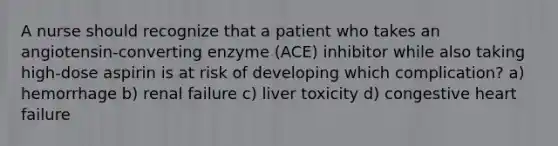 A nurse should recognize that a patient who takes an angiotensin-converting enzyme (ACE) inhibitor while also taking high-dose aspirin is at risk of developing which complication? a) hemorrhage b) renal failure c) liver toxicity d) congestive heart failure